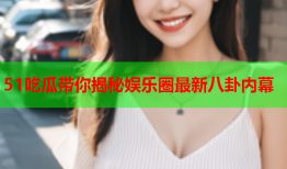 51吃瓜带你揭秘娱乐圈最新八卦内幕