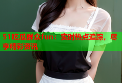 51吃瓜群众fun：实时热点追踪，尽享精彩资讯