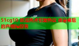 51cg10 吃瓜热点引发热议 谁是背后的真相操控者