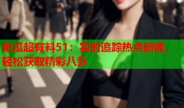 吃瓜超有料51：实时追踪热点新闻，轻松获取精彩八卦