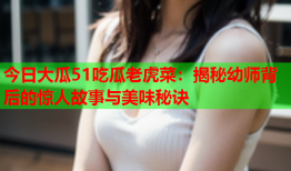 今日大瓜51吃瓜老虎菜：揭秘幼师背后的惊人故事与美味秘诀