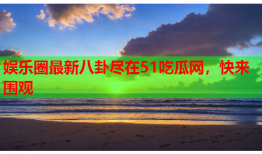 娱乐圈最新八卦尽在51吃瓜网，快来围观