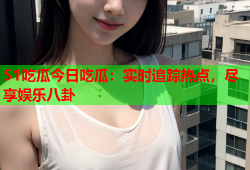 51吃瓜今日吃瓜：实时追踪热点，尽享娱乐八卦