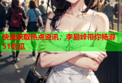 快速获取热点资讯，李易峰带你畅游51吃瓜