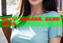 吃瓜51c：实时热点新闻，轻松获取最新资讯