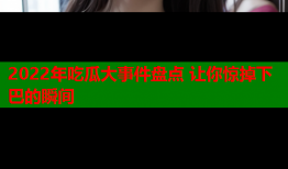 2022年吃瓜大事件盘点 让你惊掉下巴的瞬间