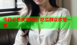 今日必看大瓜揭秘 吃瓜群众欢聚一堂