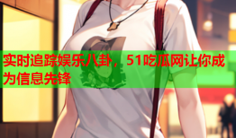 实时追踪娱乐八卦，51吃瓜网让你成为信息先锋