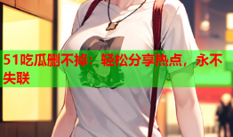 51吃瓜删不掉：轻松分享热点，永不失联