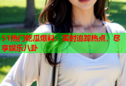 51热门吃瓜爆料：实时追踪热点，尽享娱乐八卦