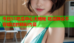 今日51吃瓜中心大揭秘 吃瓜群众不容错过的精彩内幕