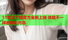 51吃瓜下载官方全新上线 体验不一样的精彩内容