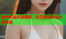 扬州戴璐风波再起，吃瓜群众热议内幕真相