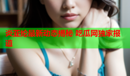 炎亚纶最新动态揭秘 吃瓜网独家报道