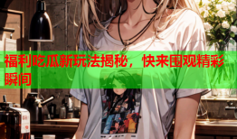 福利吃瓜新玩法揭秘，快来围观精彩瞬间