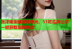 张津瑜重磅视频曝光，51吃瓜网让你一键获取最新热闻