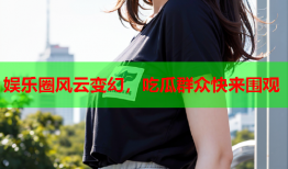 娱乐圈风云变幻，吃瓜群众快来围观