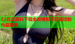 51吃瓜黑料下载全新揭秘不容错过的内幕故事