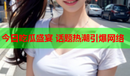 今日吃瓜盛宴 话题热潮引爆网络