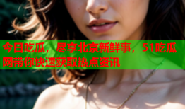 今日吃瓜，尽享北京新鲜事，51吃瓜网带你快速获取热点资讯