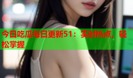 今日吃瓜每日更新51：实时热点，轻松掌握