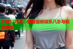 下载51吃瓜，获取最新娱乐八卦与精准推送