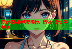 最新吃瓜网动态揭秘，热议不断引发关注