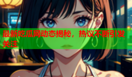 最新吃瓜网动态揭秘，热议不断引发关注