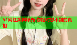 51网红黑料曝光 你绝对想不到的真相