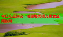 今日吃瓜热议：明星秘闻曝光引发全网热潮
