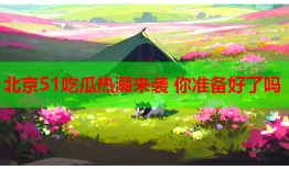 北京51吃瓜热潮来袭 你准备好了吗