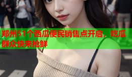 郑州51个西瓜便民销售点开启，吃瓜群众快来抢鲜