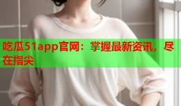 吃瓜51app官网：掌握最新资讯，尽在指尖