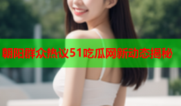 朝阳群众热议51吃瓜网新动态揭秘