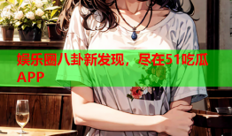 娱乐圈八卦新发现，尽在51吃瓜APP