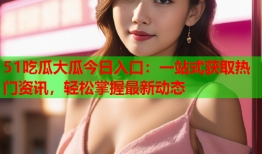 51吃瓜大瓜今日入口：一站式获取热门资讯，轻松掌握最新动态