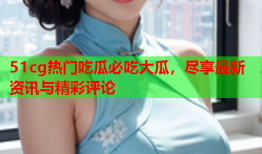 51cg热门吃瓜必吃大瓜，尽享最新资讯与精彩评论