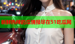 新鲜热辣的瓜情报尽在51吃瓜网