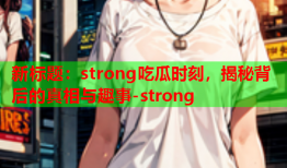 新标题：strong吃瓜时刻，揭秘背后的真相与趣事-strong