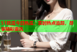 51吃瓜今日热瓜：实时热点追踪，尽享精彩资讯
