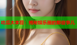 吃瓜大本营：揭秘娱乐圈的那些事儿