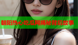 朝阳热心吃瓜网揭秘背后故事