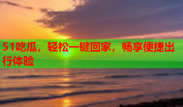 51吃瓜，轻松一键回家，畅享便捷出行体验