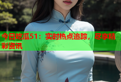今日吃瓜51：实时热点追踪，尽享精彩资讯