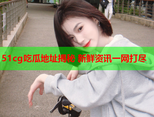 51cg吃瓜地址揭秘 新鲜资讯一网打尽