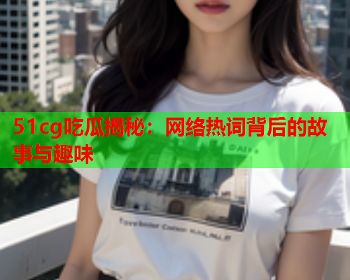 51cg吃瓜揭秘：网络热词背后的故事与趣味