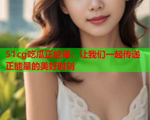 51cg吃瓜正能量：让我们一起传递正能量的美好时刻