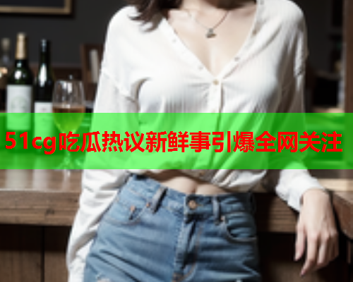 51cg吃瓜热议新鲜事引爆全网关注
