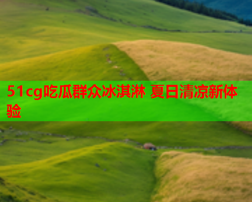 51cg吃瓜群众冰淇淋 夏日清凉新体验