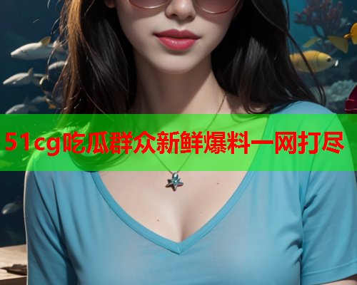 51cg吃瓜群众新鲜爆料一网打尽